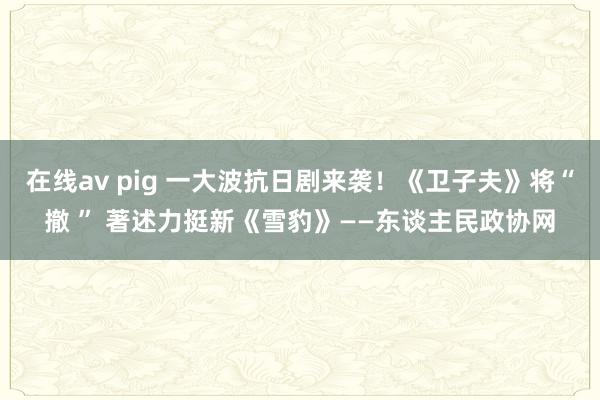 在线av pig 一大波抗日剧来袭！《卫子夫》将“撤 ” 著述力挺新《雪豹》——东谈主民政协网