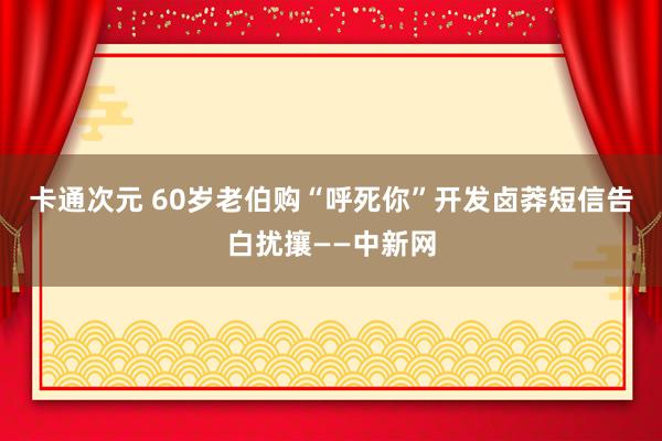 卡通次元 60岁老伯购“呼死你”开发卤莽短信告白扰攘——中新网