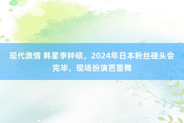 现代激情 韩星李钟硕，2024年日本粉丝碰头会完毕，现场扮演芭蕾舞