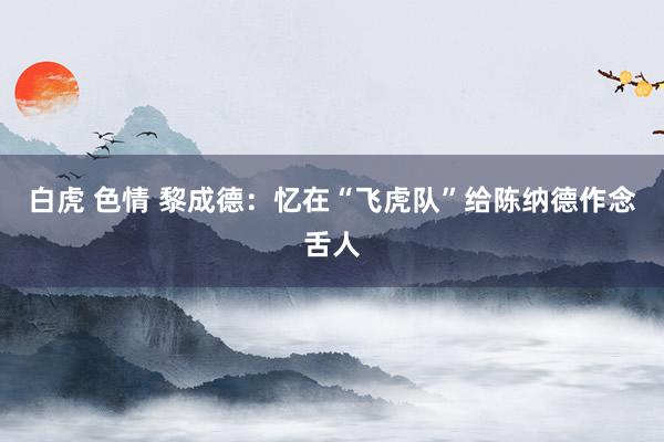 白虎 色情 黎成德：忆在“飞虎队”给陈纳德作念舌人