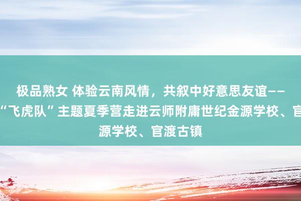 极品熟女 体验云南风情，共叙中好意思友谊——汉语桥“飞虎队”主题夏季营走进云师附庸世纪金源学校、官渡古镇