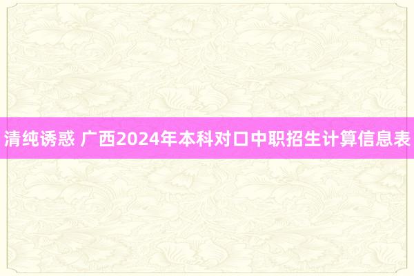 清纯诱惑 广西2024年本科对口中职招生计算信息表