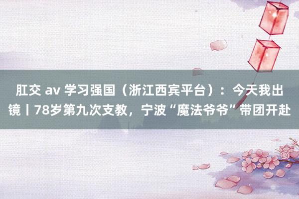 肛交 av 学习强国（浙江西宾平台）：今天我出镜丨78岁第九次支教，宁波“魔法爷爷”带团开赴