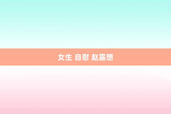 女生 自慰 赵露想