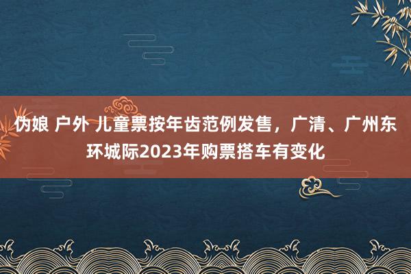 伪娘 户外 儿童票按年齿范例发售，广清、广州东环城际2023年购票搭车有变化