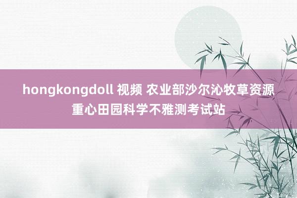 hongkongdoll 视频 农业部沙尔沁牧草资源重心田园科学不雅测考试站