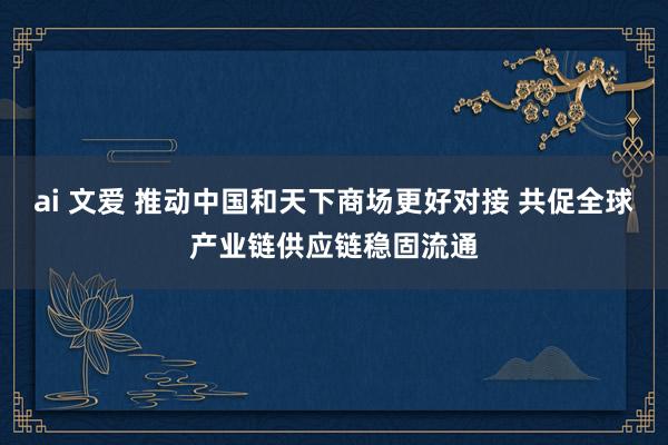 ai 文爱 推动中国和天下商场更好对接 共促全球产业链供应链稳固流通