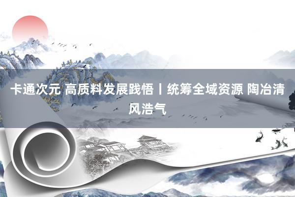 卡通次元 高质料发展践悟丨统筹全域资源 陶冶清风浩气