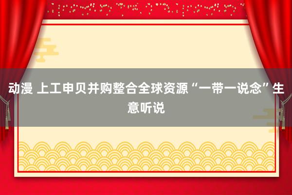 动漫 上工申贝并购整合全球资源“一带一说念”生意听说